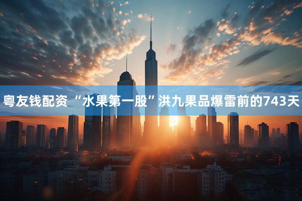 粤友钱配资 “水果第一股”洪九果品爆雷前的743天
