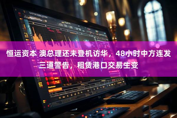 恒运资本 澳总理还未登机访华，48小时中方连发三道警告，租赁港口交易生变