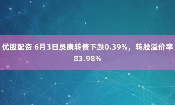 优股配资 6月3日灵康转债下跌0.39%，转股溢价率83.98%