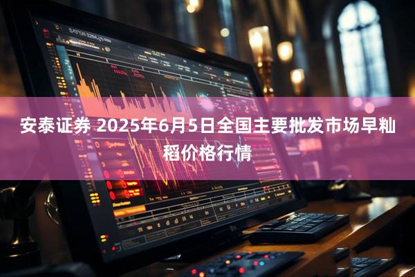 安泰证券 2025年6月5日全国主要批发市场早籼稻价格行情