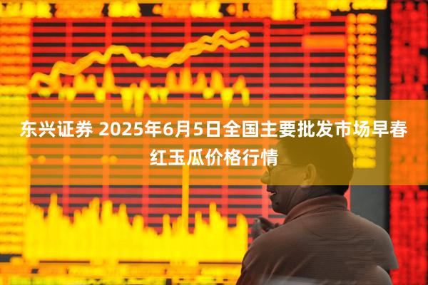 东兴证券 2025年6月5日全国主要批发市场早春红玉瓜价格行情
