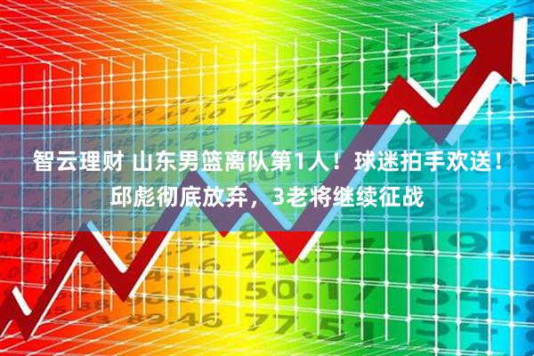 智云理财 山东男篮离队第1人！球迷拍手欢送！邱彪彻底放弃，3老将继续征战