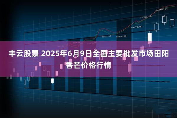 丰云股票 2025年6月9日全国主要批发市场田阳香芒价格行情