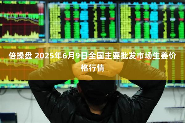 倍操盘 2025年6月9日全国主要批发市场生姜价格行情