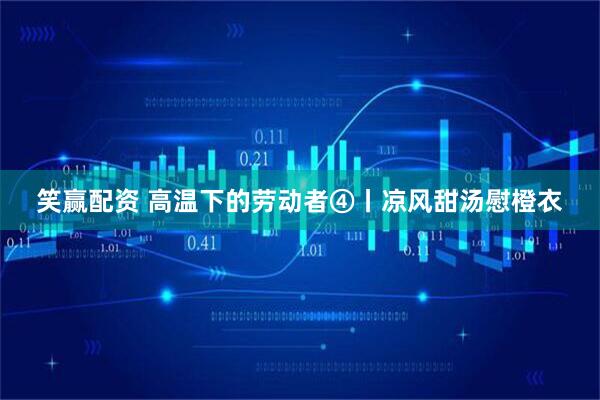 笑赢配资 高温下的劳动者④丨凉风甜汤慰橙衣