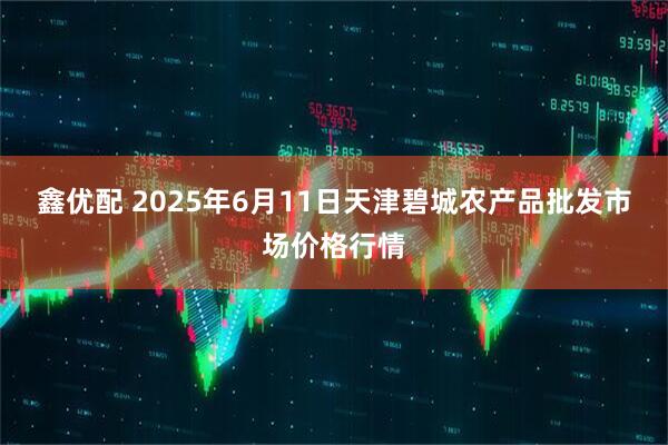 鑫优配 2025年6月11日天津碧城农产品批发市场价格行情