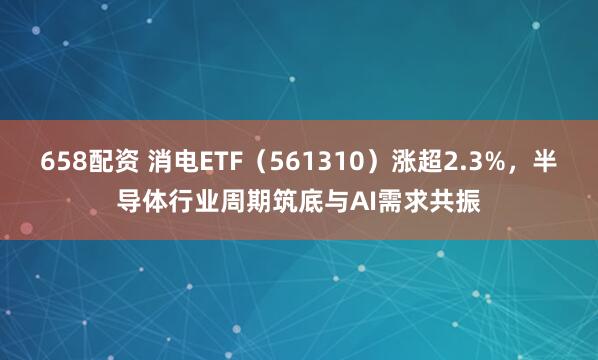 658配资 消电ETF（561310）涨超2.3%，半导体行业周期筑底与AI需求共振