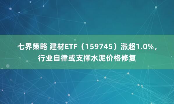 七界策略 建材ETF（159745）涨超1.0%，行业自律或支撑水泥价格修复