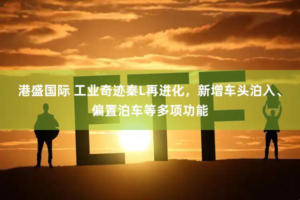 港盛国际 工业奇迹秦L再进化，新增车头泊入、偏置泊车等多项功能