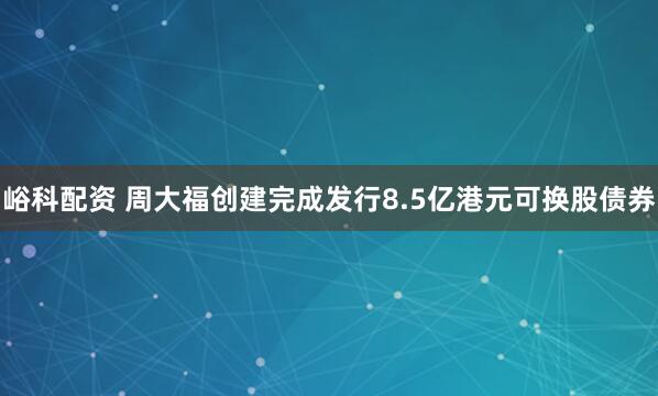 峪科配资 周大福创建完成发行8.5亿港元可换股债券