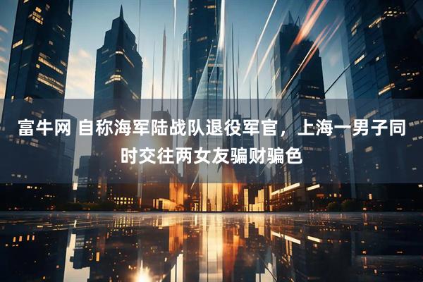 富牛网 自称海军陆战队退役军官，上海一男子同时交往两女友骗财骗色