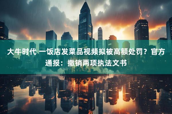 大牛时代 一饭店发菜品视频拟被高额处罚？官方通报：撤销两项执法文书
