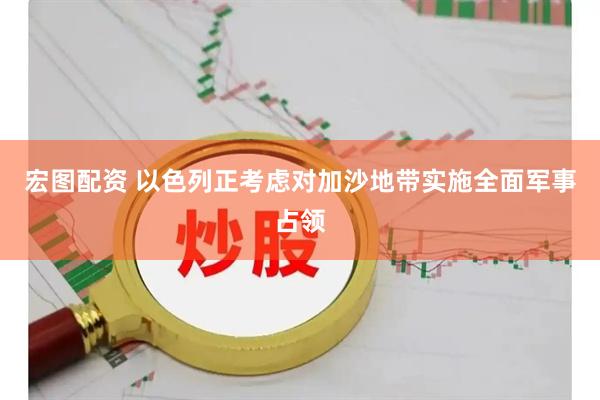 宏图配资 以色列正考虑对加沙地带实施全面军事占领