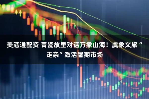 美港通配资 青瓷故里对话万象山海！虞象文旅“走亲”激活暑期市场