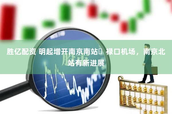 胜亿配资 明起增开南京南站⇋禄口机场，南京北站有新进展