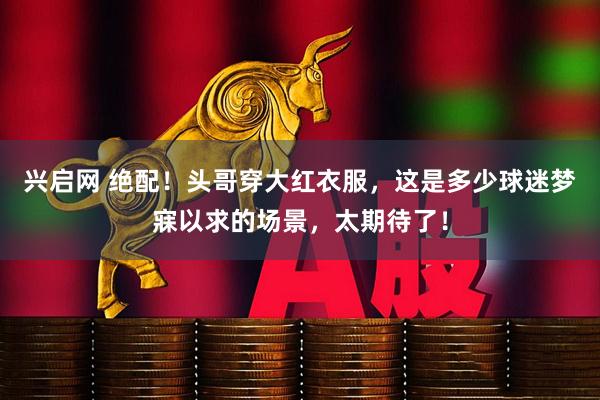 兴启网 绝配！头哥穿大红衣服，这是多少球迷梦寐以求的场景，太期待了！