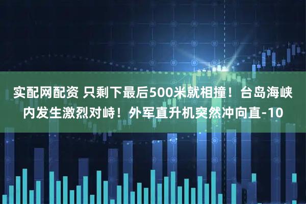 实配网配资 只剩下最后500米就相撞!台岛海峡内发生激烈对峙!外军直升机突然冲向直-10