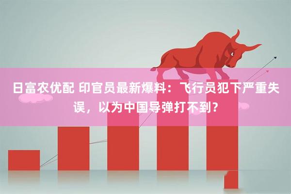 日富农优配 印官员最新爆料：飞行员犯下严重失误，以为中国导弹打不到？