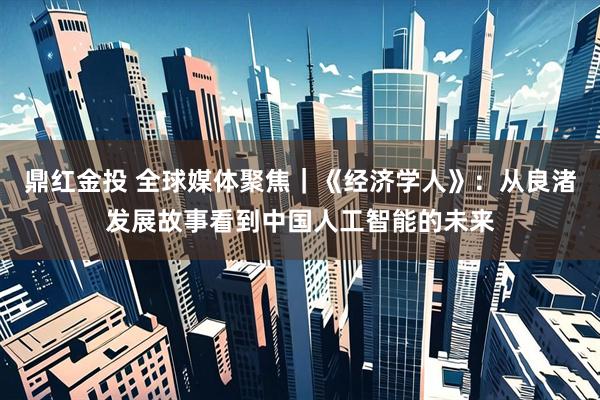 鼎红金投 全球媒体聚焦｜《经济学人》：从良渚发展故事看到中国人工智能的未来