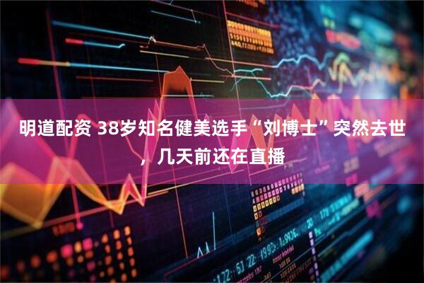 明道配资 38岁知名健美选手“刘博士”突然去世，几天前还在直播