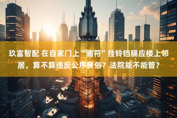 玖富智配 在自家门上“画符”挂铃铛膈应楼上邻居，算不算违反公序良俗？法院能不能管？