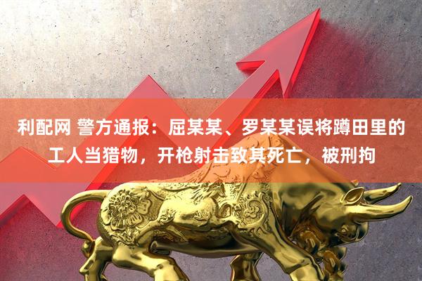 利配网 警方通报：屈某某、罗某某误将蹲田里的工人当猎物，开枪射击致其死亡，被刑拘