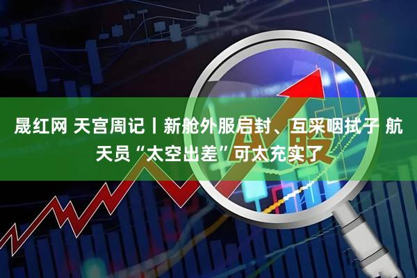 晟红网 天宫周记丨新舱外服启封、互采咽拭子 航天员“太空出差”可太充实了