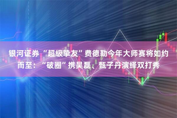 银河证券 “超级挚友”费德勒今年大师赛将如约而至：“破圈”携吴磊、甄子丹演绎双打秀