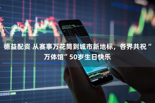 德益配资 从赛事万花筒到城市新地标，各界共祝“万体馆”50岁生日快乐