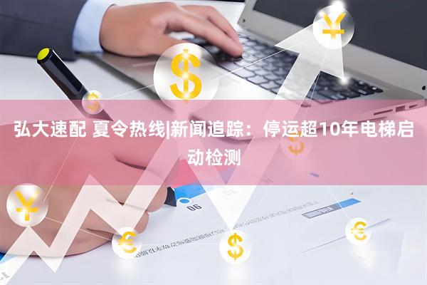 弘大速配 夏令热线|新闻追踪：停运超10年电梯启动检测