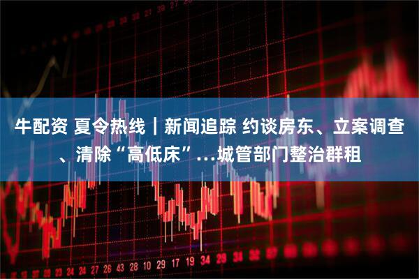 牛配资 夏令热线｜新闻追踪 约谈房东、立案调查、清除“高低床”…城管部门整治群租