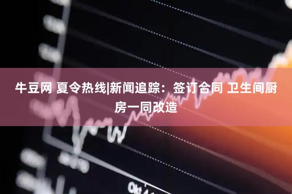 牛豆网 夏令热线|新闻追踪：签订合同 卫生间厨房一同改造