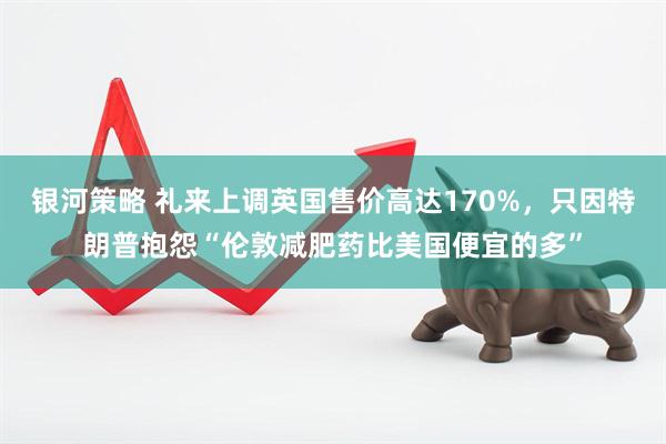 银河策略 礼来上调英国售价高达170%，只因特朗普抱怨“伦敦减肥药比美国便宜的多”