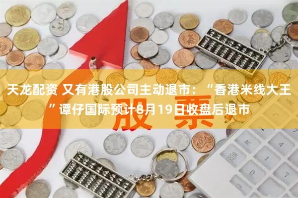 天龙配资 又有港股公司主动退市：“香港米线大王”谭仔国际预计8月19日收盘后退市