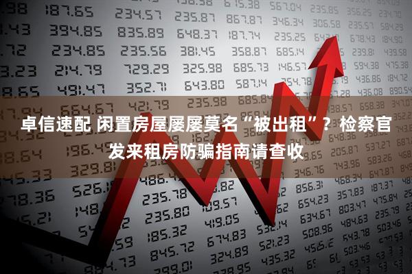 卓信速配 闲置房屋屡屡莫名“被出租”？检察官发来租房防骗指南请查收