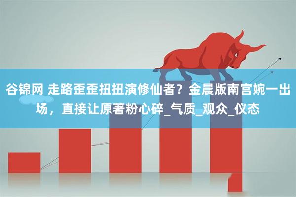 谷锦网 走路歪歪扭扭演修仙者？金晨版南宫婉一出场，直接让原著粉心碎_气质_观众_仪态