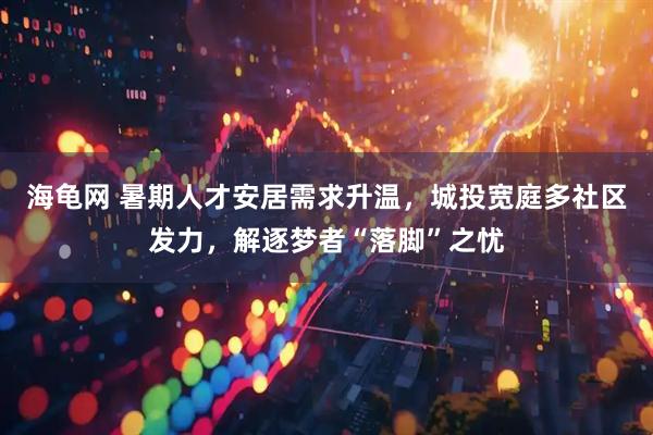 海龟网 暑期人才安居需求升温，城投宽庭多社区发力，解逐梦者“落脚”之忧