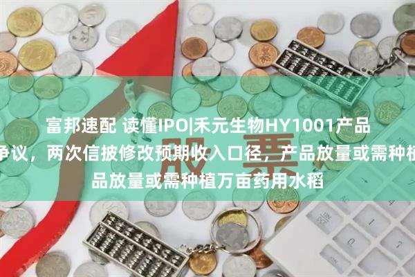 富邦速配 读懂IPO|禾元生物HY1001产品商业化存合规争议，两次信披修改预期收入口径，产品放量或需种植万亩药用水稻