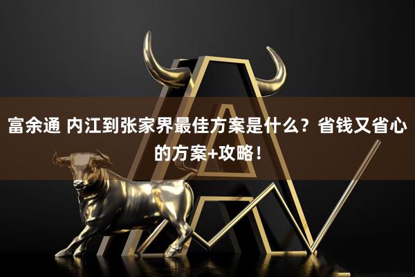 富余通 内江到张家界最佳方案是什么？省钱又省心的方案+攻略！
