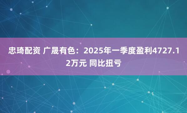 忠琦配资 广晟有色:2025年一季度盈利4727.12万元 同比扭亏