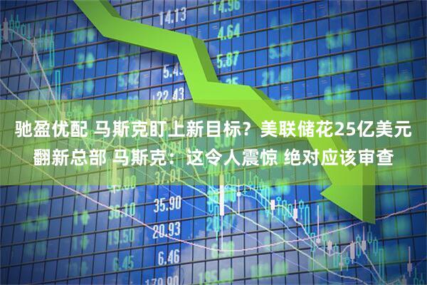 驰盈优配 马斯克盯上新目标？美联储花25亿美元翻新总部 马斯克：这令人震惊 绝对应该审查