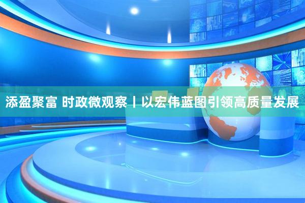 添盈聚富 时政微观察丨以宏伟蓝图引领高质量发展