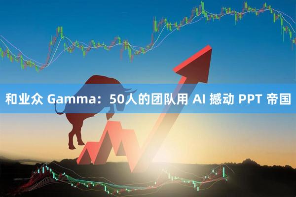 和业众 Gamma：50人的团队用 AI 撼动 PPT 帝国
