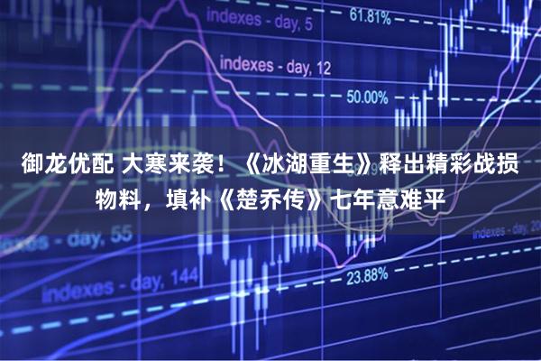 御龙优配 大寒来袭！《冰湖重生》释出精彩战损物料，填补《楚乔传》七年意难平