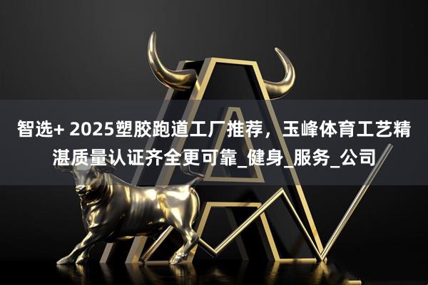 智选+ 2025塑胶跑道工厂推荐，玉峰体育工艺精湛质量认证齐全更可靠_健身_服务_公司
