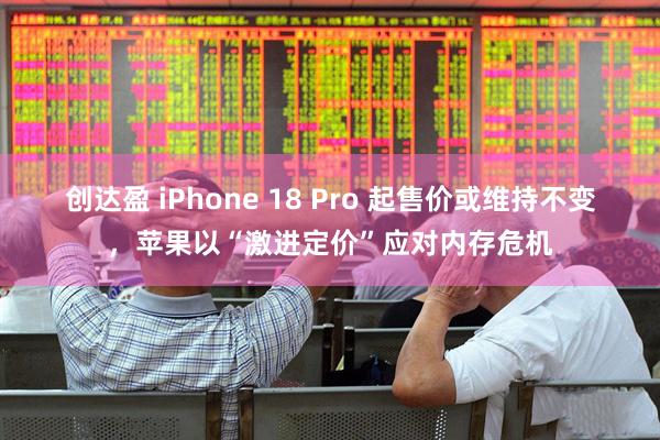 创达盈 iPhone 18 Pro 起售价或维持不变，苹果以“激进定价”应对内存危机